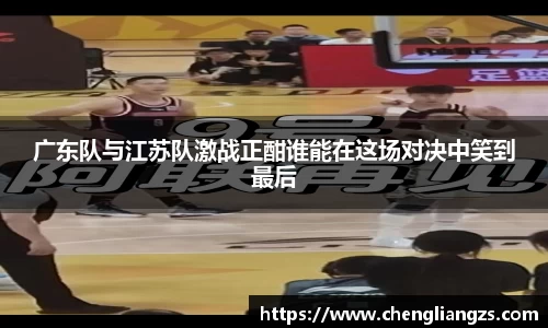 广东队与江苏队激战正酣谁能在这场对决中笑到最后