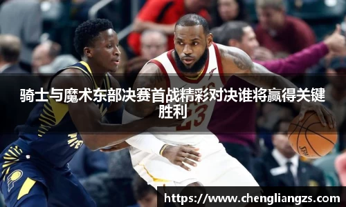 骑士与魔术东部决赛首战精彩对决谁将赢得关键胜利